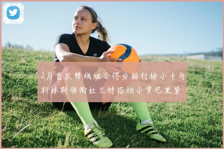 2月首发锋线组合得分排行榜小卡与科林斯领衔杜兰特搭档小贾巴里紧随其后