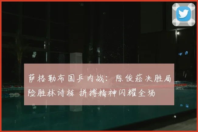 萨格勒布国乒内战:陈俊菘决胜局险胜林诗栋 拼搏精神闪耀全场