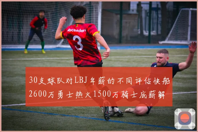 30支球队对LBJ年薪的不同评估快船2600万勇士热火1500万骑士底薪解析
