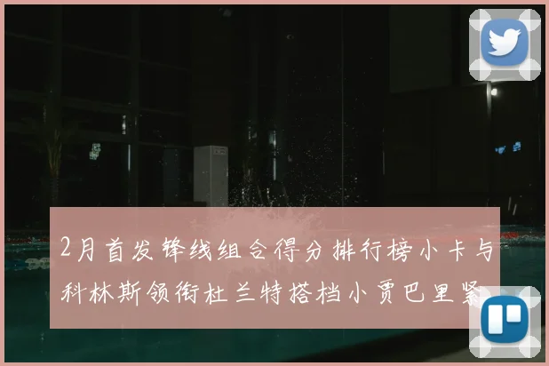 2月首发锋线组合得分排行榜小卡与科林斯领衔杜兰特搭档小贾巴里紧随其后