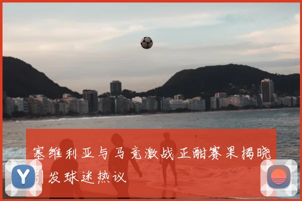 塞维利亚与马竞激战正酣赛果揭晓引发球迷热议