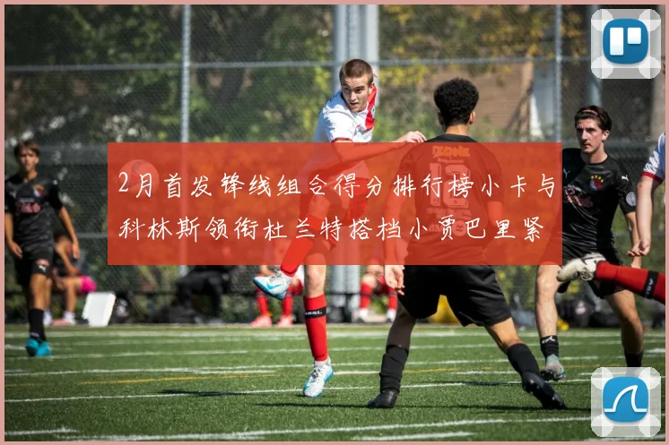 2月首发锋线组合得分排行榜小卡与科林斯领衔杜兰特搭档小贾巴里紧随其后
