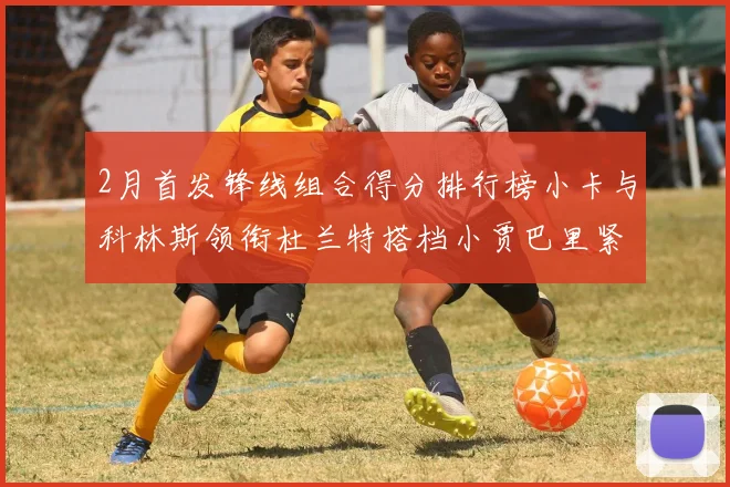 2月首发锋线组合得分排行榜小卡与科林斯领衔杜兰特搭档小贾巴里紧随其后