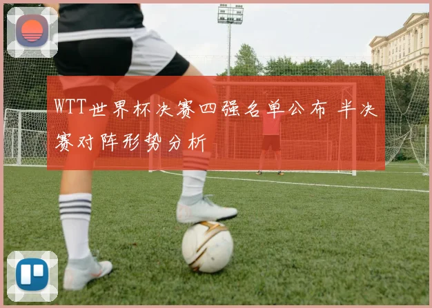 WTT世界杯决赛四强名单公布 半决赛对阵形势分析