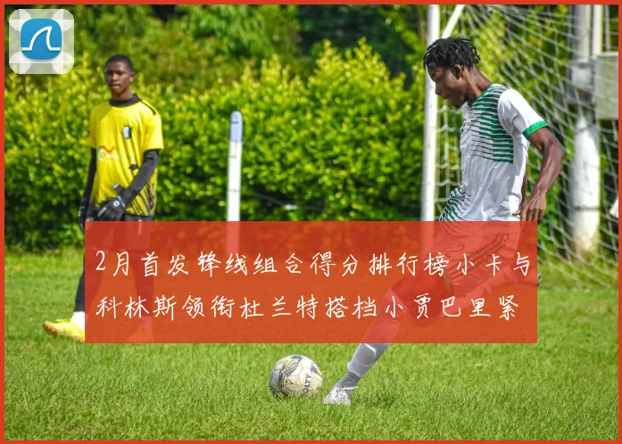 2月首发锋线组合得分排行榜小卡与科林斯领衔杜兰特搭档小贾巴里紧随其后