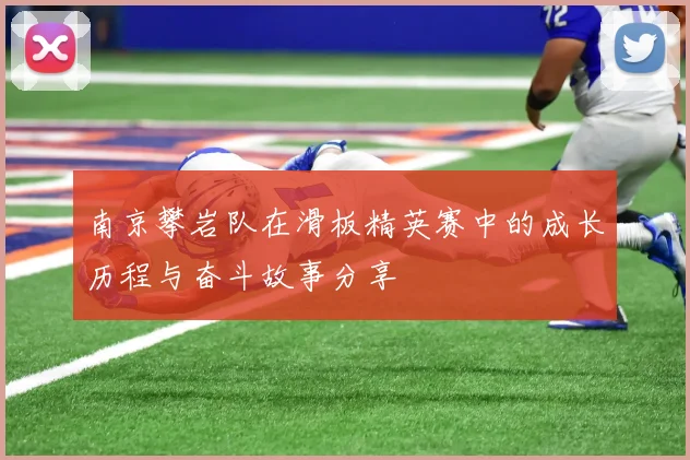 南京攀岩队在滑板精英赛中的成长历程与奋斗故事分享