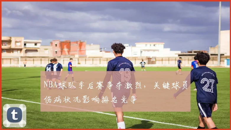 NBA球队季后赛争夺激烈,关键球员伤病状况影响排名竞争