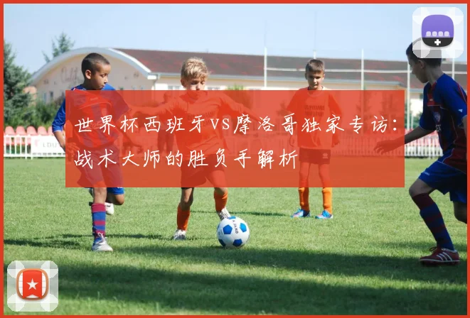 世界杯西班牙vs摩洛哥独家专访:战术大师的胜负手解析