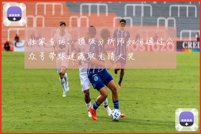 独家专访:顶级分析师如何通过公众号带球迷赢取竞猜大奖