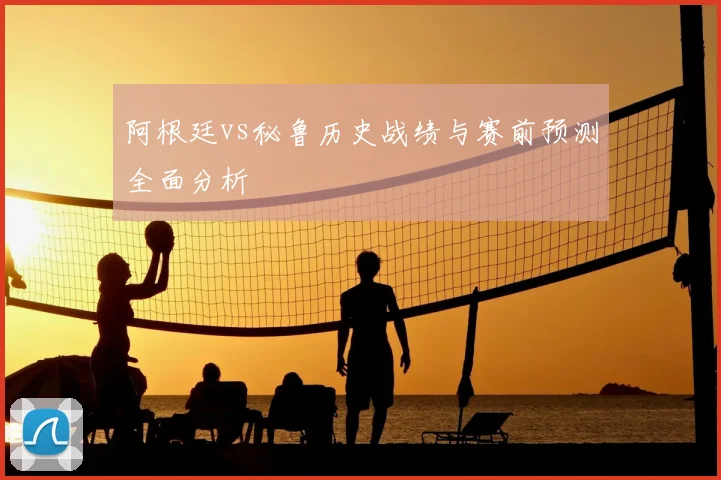 阿根廷vs秘鲁历史战绩与赛前预测全面分析