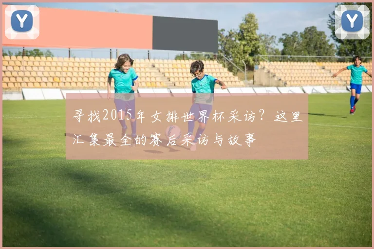 寻找2015年女排世界杯采访?这里汇集最全的赛后采访与故事