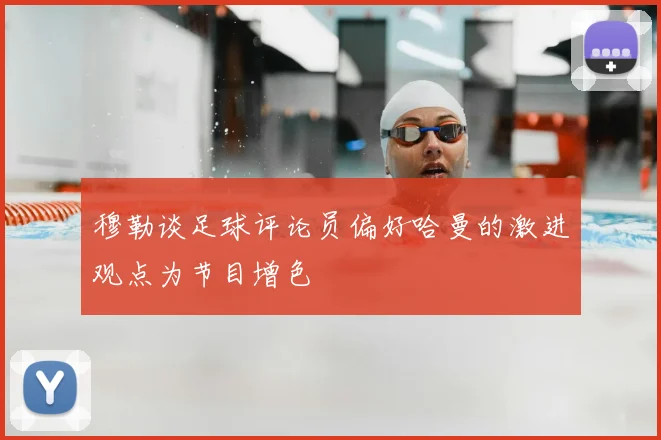 穆勒谈足球评论员偏好哈曼的激进观点为节目增色