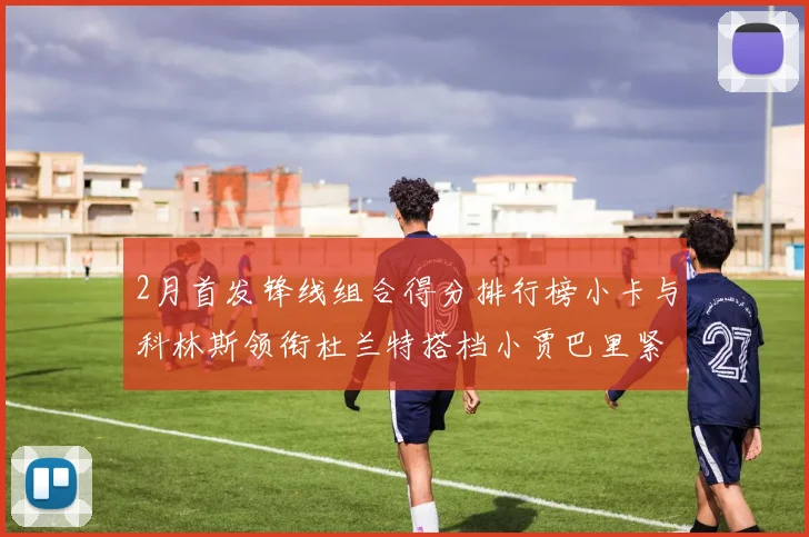 2月首发锋线组合得分排行榜小卡与科林斯领衔杜兰特搭档小贾巴里紧随其后