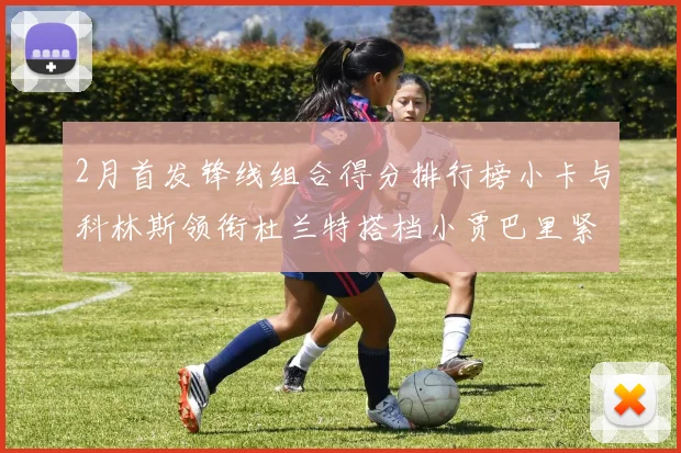 2月首发锋线组合得分排行榜小卡与科林斯领衔杜兰特搭档小贾巴里紧随其后