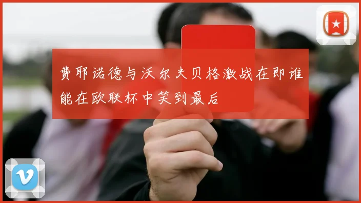 费耶诺德与沃尔夫贝格激战在即谁能在欧联杯中笑到最后