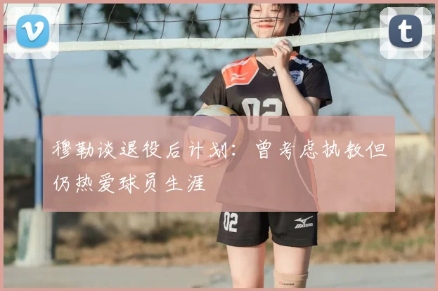 穆勒谈退役后计划:曾考虑执教但仍热爱球员生涯