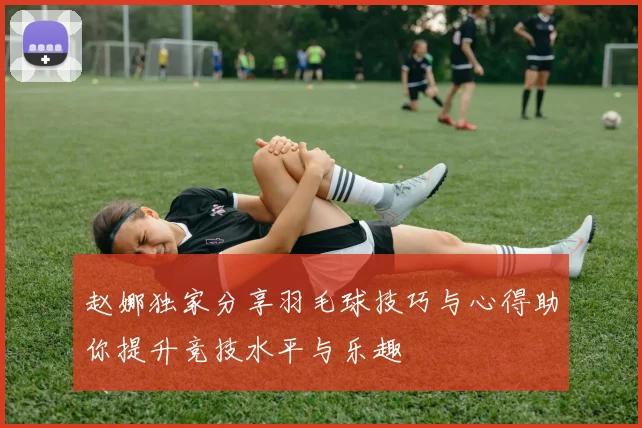 赵娜独家分享羽毛球技巧与心得助你提升竞技水平与乐趣