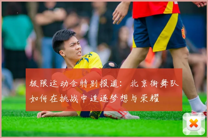 极限运动会特别报道:北京街舞队如何在挑战中追逐梦想与荣耀