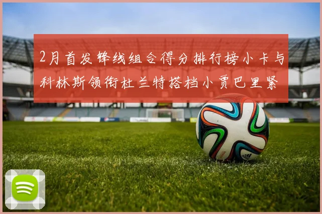 2月首发锋线组合得分排行榜小卡与科林斯领衔杜兰特搭档小贾巴里紧随其后