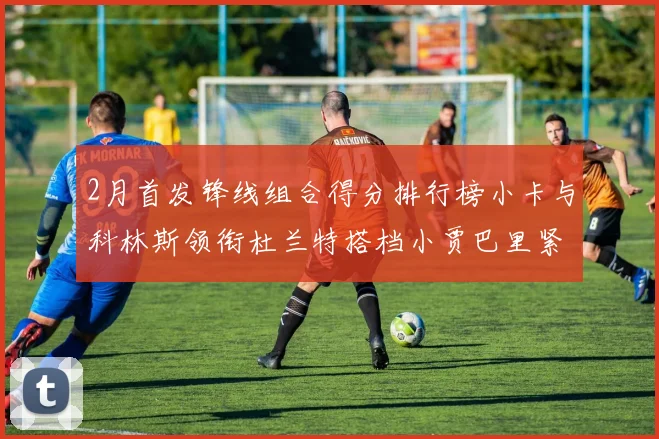 2月首发锋线组合得分排行榜小卡与科林斯领衔杜兰特搭档小贾巴里紧随其后