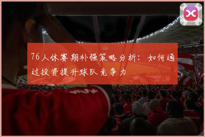76人休赛期补强策略分析:如何通过投资提升球队竞争力