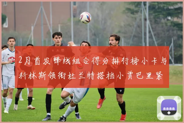 2月首发锋线组合得分排行榜小卡与科林斯领衔杜兰特搭档小贾巴里紧随其后