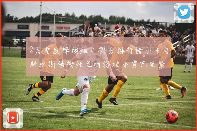 2月首发锋线组合得分排行榜小卡与科林斯领衔杜兰特搭档小贾巴里紧随其后