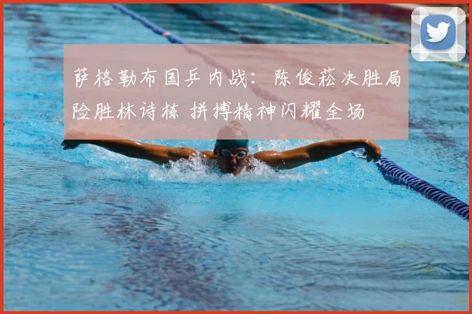 萨格勒布国乒内战:陈俊菘决胜局险胜林诗栋 拼搏精神闪耀全场