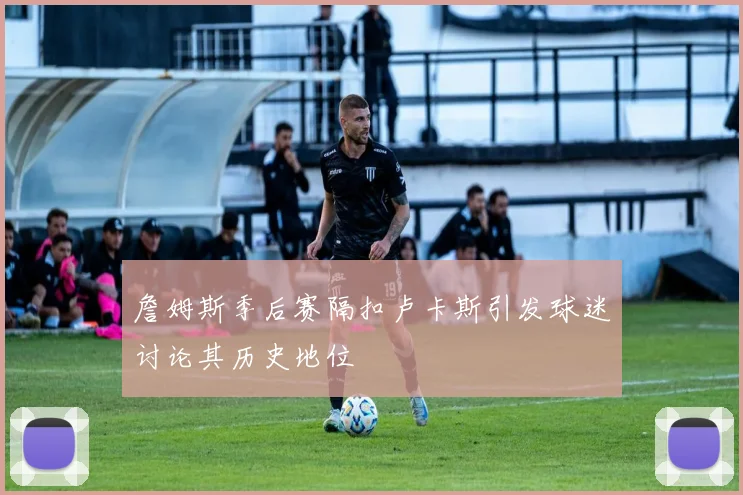 詹姆斯季后赛隔扣卢卡斯引发球迷讨论其历史地位