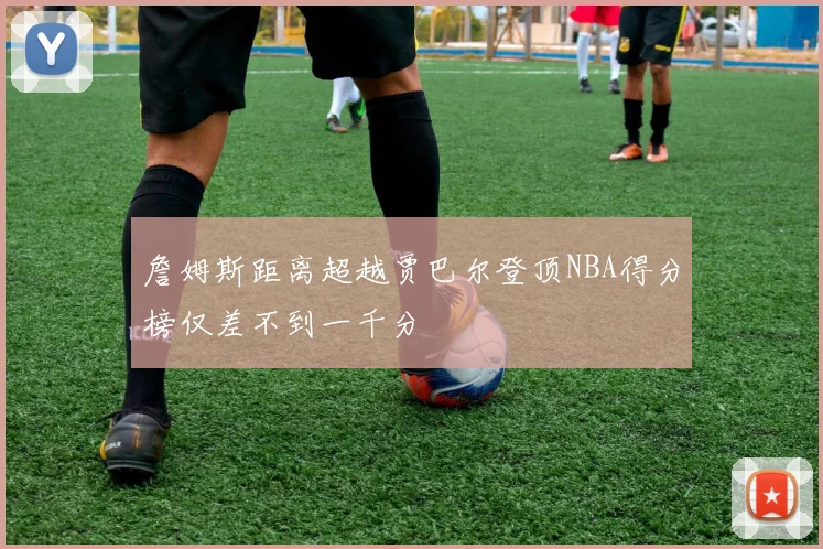 詹姆斯距离超越贾巴尔登顶NBA得分榜仅差不到一千分