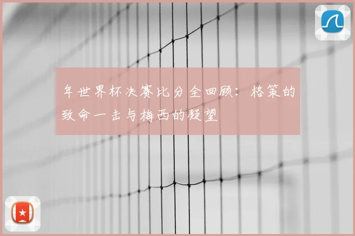 年世界杯决赛比分全回顾:格策的致命一击与梅西的凝望