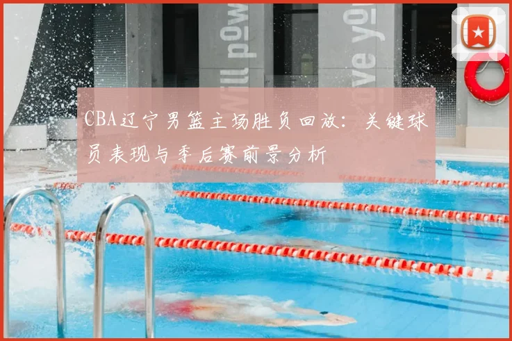CBA辽宁男篮主场胜负回放:关键球员表现与季后赛前景分析