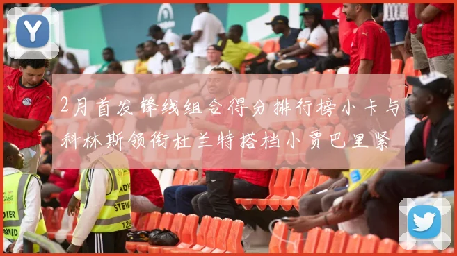 2月首发锋线组合得分排行榜小卡与科林斯领衔杜兰特搭档小贾巴里紧随其后