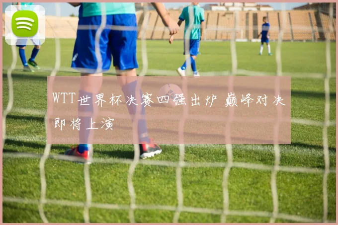 WTT世界杯决赛四强出炉 巅峰对决即将上演