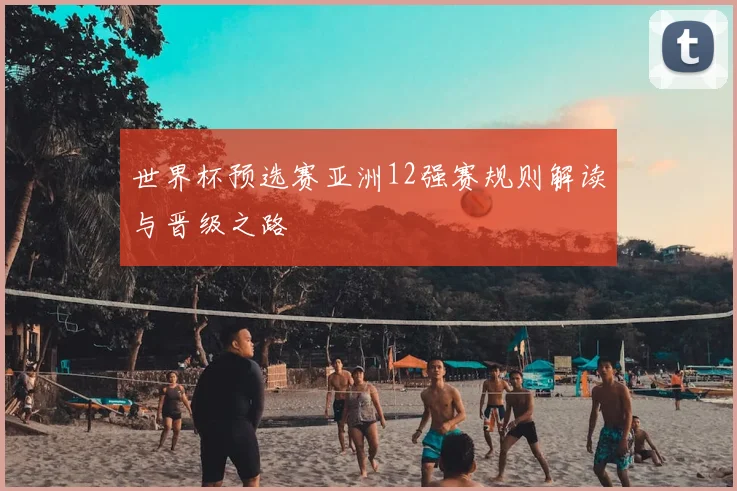世界杯预选赛亚洲12强赛规则解读与晋级之路