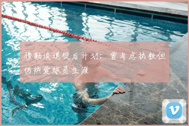 穆勒谈退役后计划：曾考虑执教但仍热爱球员生涯