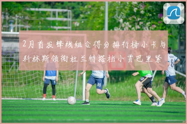 2月首发锋线组合得分排行榜小卡与科林斯领衔杜兰特搭档小贾巴里紧随其后