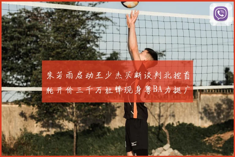 朱芳雨启动王少杰买断谈判北控首轮开价三千万杜锋现身粤BA力挺广东篮球厚度