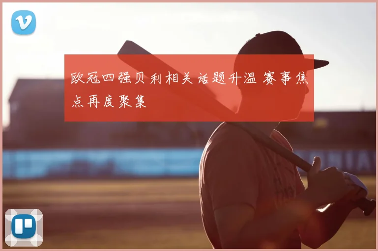 欧冠四强贝利相关话题升温 赛事焦点再度聚集