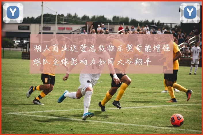 湖人商业运营总裁称东契奇能增强球队全球影响力如同大谷翔平