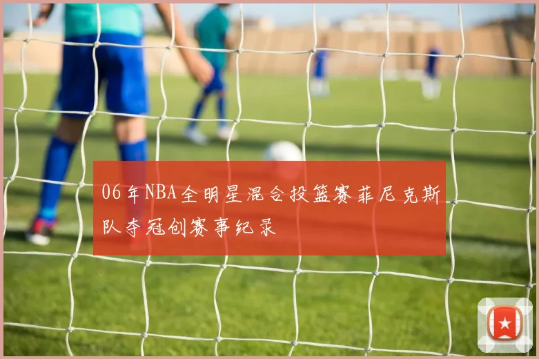 06年NBA全明星混合投篮赛菲尼克斯队夺冠创赛事纪录
