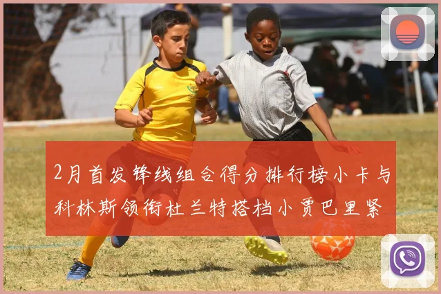 2月首发锋线组合得分排行榜小卡与科林斯领衔杜兰特搭档小贾巴里紧随其后