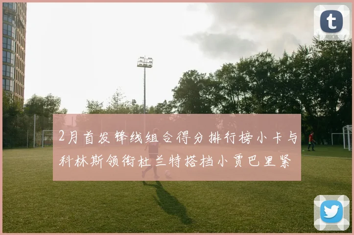 2月首发锋线组合得分排行榜小卡与科林斯领衔杜兰特搭档小贾巴里紧随其后