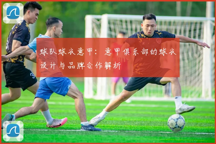 球队球衣意甲：意甲俱乐部的球衣设计与品牌合作解析