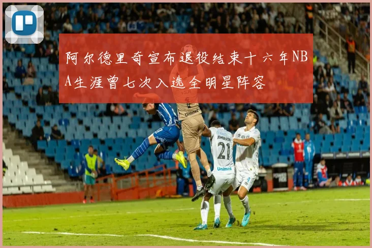 阿尔德里奇宣布退役结束十六年NBA生涯曾七次入选全明星阵容