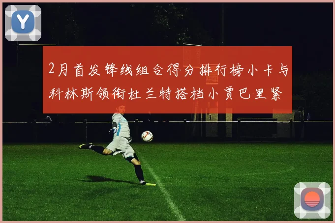 2月首发锋线组合得分排行榜小卡与科林斯领衔杜兰特搭档小贾巴里紧随其后
