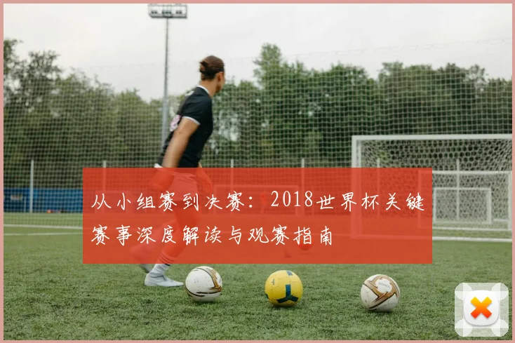 从小组赛到决赛：2018世界杯关键赛事深度解读与观赛指南