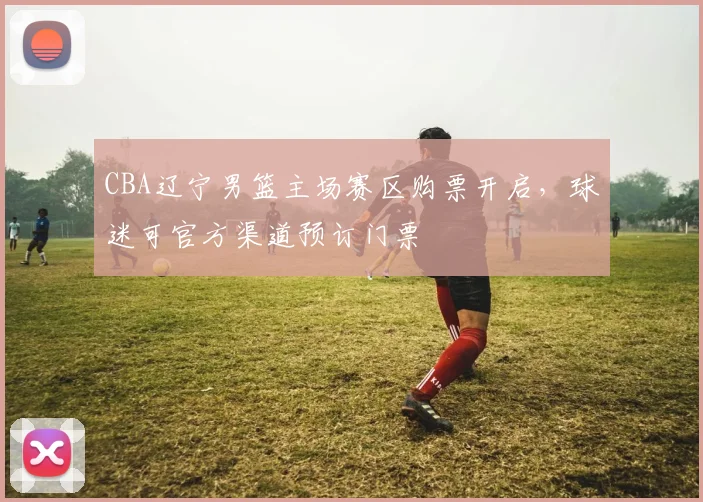CBA辽宁男篮主场赛区购票开启,球迷可官方渠道预订门票