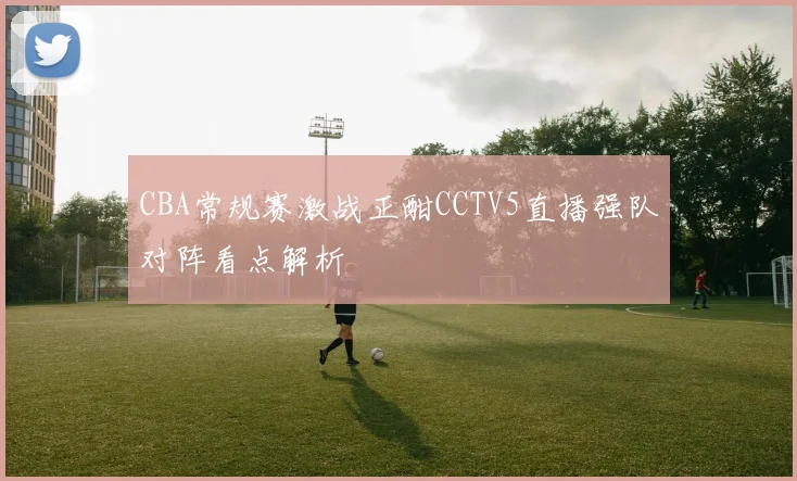 CBA常规赛激战正酣CCTV5直播强队对阵看点解析