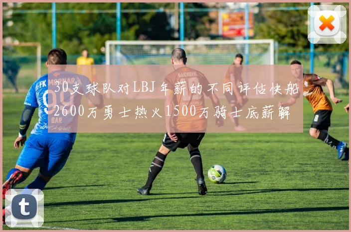 30支球队对LBJ年薪的不同评估快船2600万勇士热火1500万骑士底薪解析